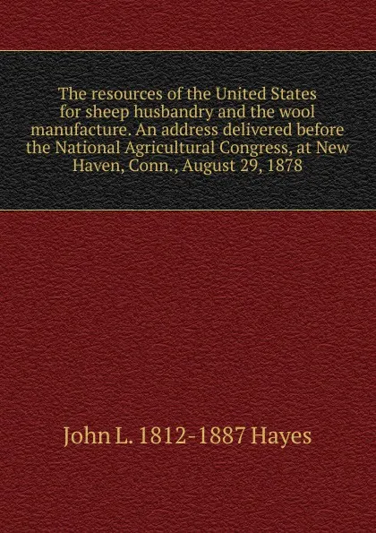 Обложка книги The resources of the United States for sheep husbandry and the wool manufacture. An address delivered before the National Agricultural Congress, at New Haven, Conn., August 29, 1878, John L. 1812-1887 Hayes