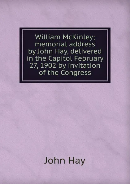 Обложка книги William McKinley; memorial address by John Hay, delivered in the Capitol February 27, 1902 by invitation of the Congress, Hay John