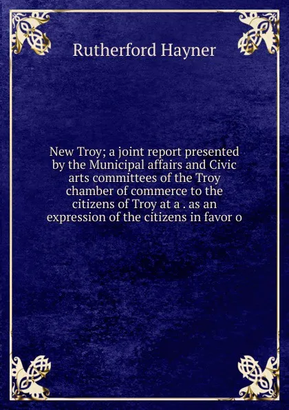 Обложка книги New Troy; a joint report presented by the Municipal affairs and Civic arts committees of the Troy chamber of commerce to the citizens of Troy at a . as an expression of the citizens in favor o, Rutherford Hayner