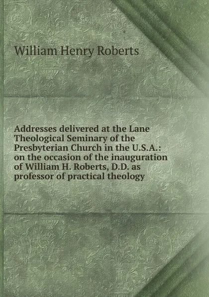 Обложка книги Addresses delivered at the Lane Theological Seminary of the Presbyterian Church in the U.S.A.: on the occasion of the inauguration of William H. Roberts, D.D. as professor of practical theology, William Henry Roberts