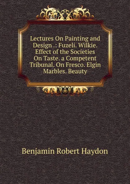 Обложка книги Lectures On Painting and Design .: Fuzeli. Wilkie. Effect of the Societies On Taste. a Competent Tribunal. On Fresco. Elgin Marbles. Beauty, Benjamin Robert Haydon