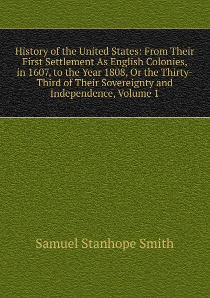 Обложка книги History of the United States: From Their First Settlement As English Colonies, in 1607, to the Year 1808, Or the Thirty-Third of Their Sovereignty and Independence, Volume 1, Samuel Stanhope Smith