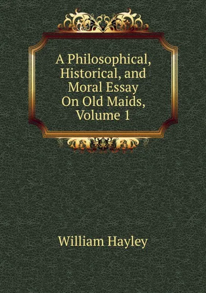 Обложка книги A Philosophical, Historical, and Moral Essay On Old Maids, Volume 1, Hayley William