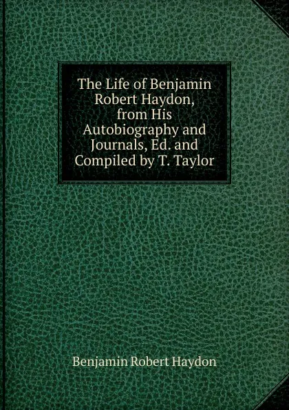 Обложка книги The Life of Benjamin Robert Haydon, from His Autobiography and Journals, Ed. and Compiled by T. Taylor, Benjamin Robert Haydon