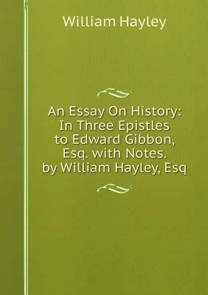 Обложка книги An Essay On History: In Three Epistles to Edward Gibbon, Esq. with Notes. by William Hayley, Esq, Hayley William