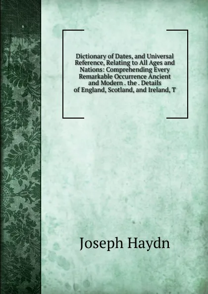 Обложка книги Dictionary of Dates, and Universal Reference, Relating to All Ages and Nations: Comprehending Every Remarkable Occurrence Ancient and Modern . the . Details of England, Scotland, and Ireland, T, Joseph Haydn