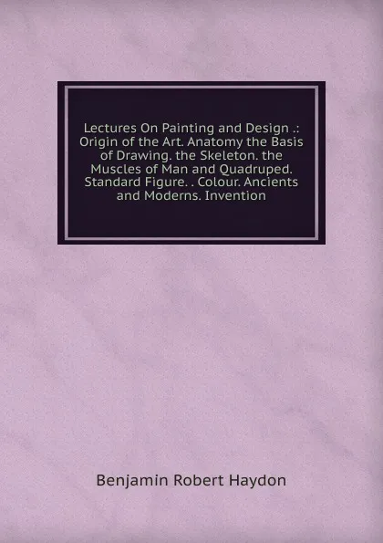 Обложка книги Lectures On Painting and Design .: Origin of the Art. Anatomy the Basis of Drawing. the Skeleton. the Muscles of Man and Quadruped. Standard Figure. . Colour. Ancients and Moderns. Invention, Benjamin Robert Haydon