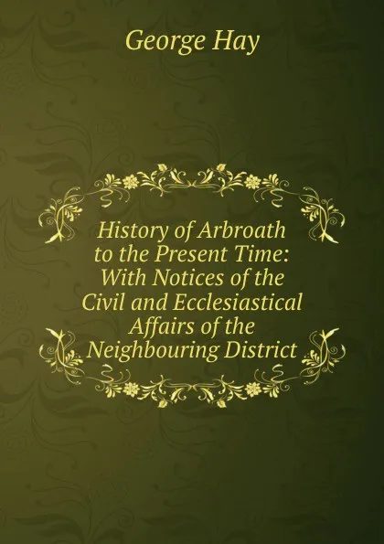Обложка книги History of Arbroath to the Present Time: With Notices of the Civil and Ecclesiastical Affairs of the Neighbouring District, George Hay