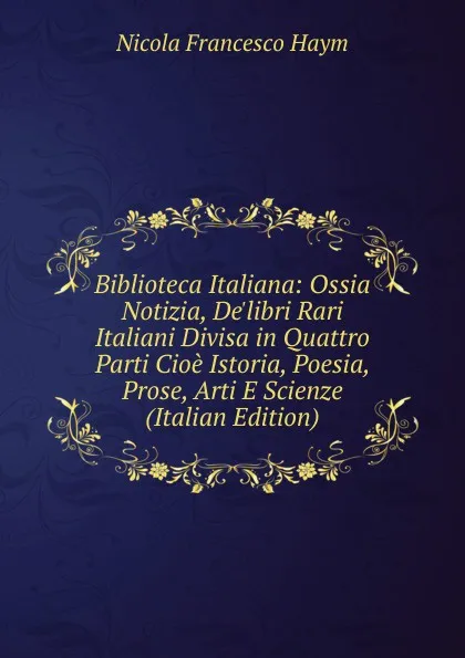 Обложка книги Biblioteca Italiana: Ossia Notizia, De.libri Rari Italiani Divisa in Quattro Parti Cioe Istoria, Poesia, Prose, Arti E Scienze (Italian Edition), Nicola Francesco Haym