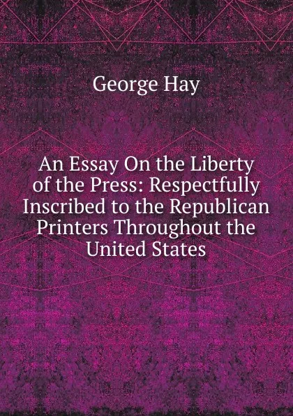 Обложка книги An Essay On the Liberty of the Press: Respectfully Inscribed to the Republican Printers Throughout the United States, George Hay