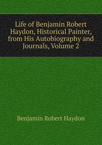 Обложка книги Life of Benjamin Robert Haydon, Historical Painter, from His Autobiography and Journals, Volume 2, Benjamin Robert Haydon