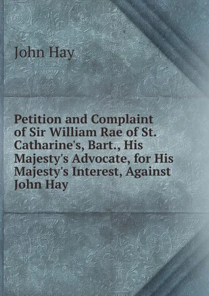 Обложка книги Petition and Complaint of Sir William Rae of St. Catharine.s, Bart., His Majesty.s Advocate, for His Majesty.s Interest, Against John Hay, Hay John