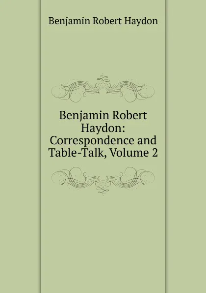 Обложка книги Benjamin Robert Haydon: Correspondence and Table-Talk, Volume 2, Benjamin Robert Haydon