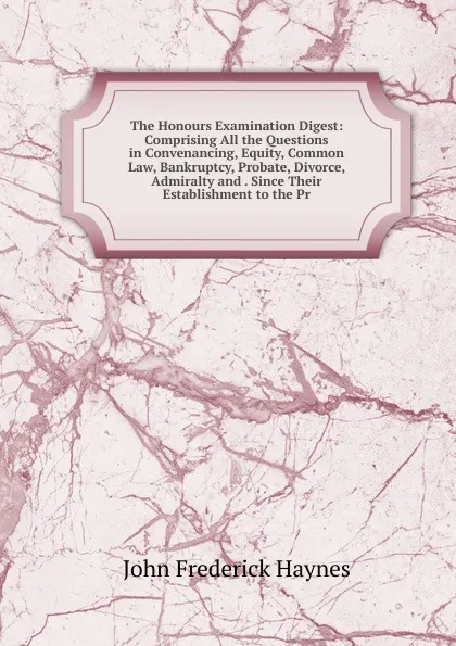 Обложка книги The Honours Examination Digest: Comprising All the Questions in Convenancing, Equity, Common Law, Bankruptcy, Probate, Divorce, Admiralty and . Since Their Establishment to the Pr, John Frederick Haynes