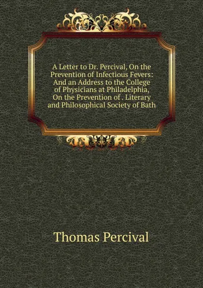 Обложка книги A Letter to Dr. Percival, On the Prevention of Infectious Fevers: And an Address to the College of Physicians at Philadelphia, On the Prevention of . Literary and Philosophical Society of Bath, Thomas Percival