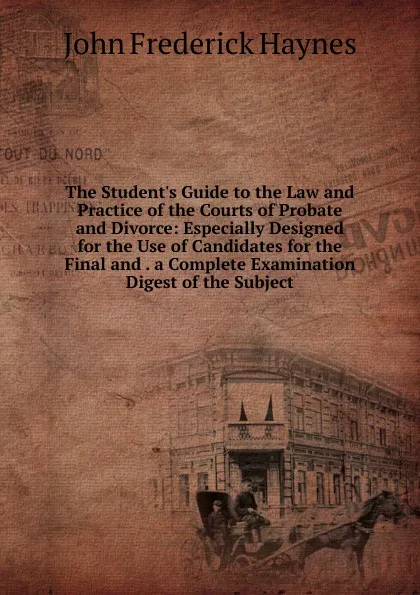 Обложка книги The Student.s Guide to the Law and Practice of the Courts of Probate and Divorce: Especially Designed for the Use of Candidates for the Final and . a Complete Examination Digest of the Subject, John Frederick Haynes