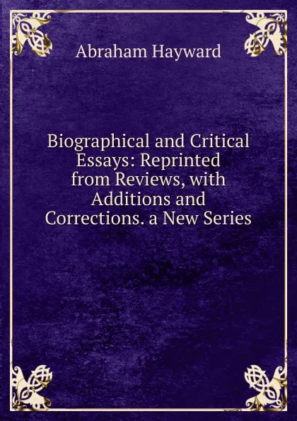 Обложка книги Biographical and Critical Essays: Reprinted from Reviews, with Additions and Corrections. a New Series ., Abraham Hayward