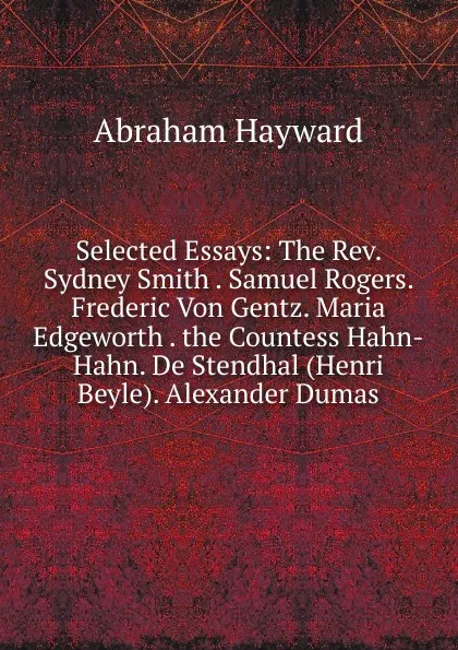 Обложка книги Selected Essays: The Rev. Sydney Smith . Samuel Rogers. Frederic Von Gentz. Maria Edgeworth . the Countess Hahn-Hahn. De Stendhal (Henri Beyle). Alexander Dumas, Abraham Hayward