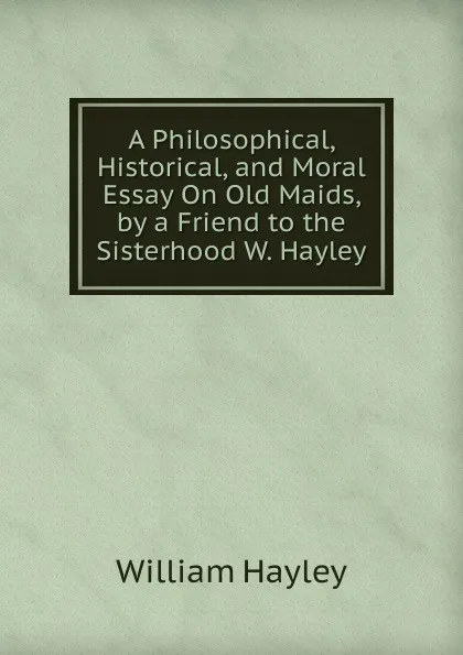 Обложка книги A Philosophical, Historical, and Moral Essay On Old Maids, by a Friend to the Sisterhood W. Hayley., Hayley William