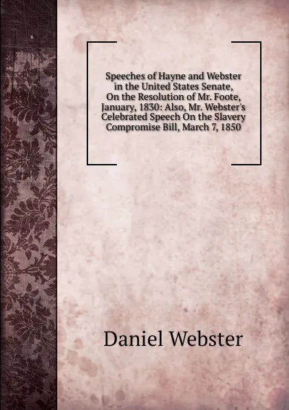 Обложка книги Speeches of Hayne and Webster in the United States Senate, On the Resolution of Mr. Foote, January, 1830: Also, Mr. Webster.s Celebrated Speech On the Slavery Compromise Bill, March 7, 1850, Daniel Webster