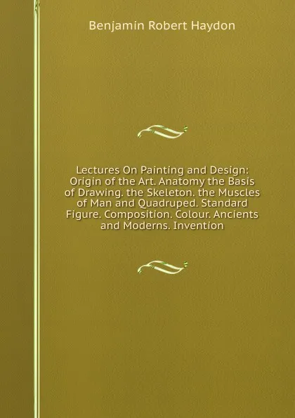 Обложка книги Lectures On Painting and Design: Origin of the Art. Anatomy the Basis of Drawing. the Skeleton. the Muscles of Man and Quadruped. Standard Figure. Composition. Colour. Ancients and Moderns. Invention, Benjamin Robert Haydon