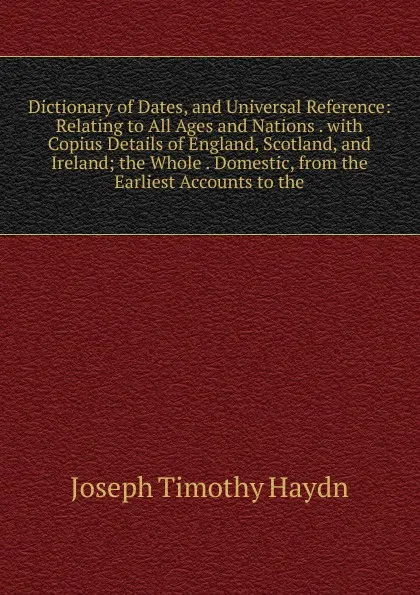Обложка книги Dictionary of Dates, and Universal Reference: Relating to All Ages and Nations . with Copius Details of England, Scotland, and Ireland; the Whole . Domestic, from the Earliest Accounts to the, Joseph Timothy Haydn