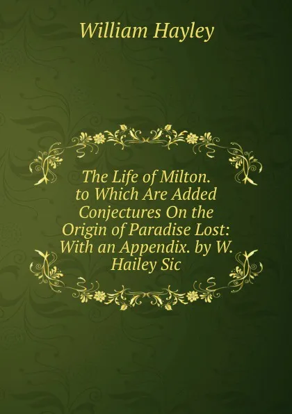 Обложка книги The Life of Milton. to Which Are Added Conjectures On the Origin of Paradise Lost: With an Appendix. by W. Hailey Sic., Hayley William