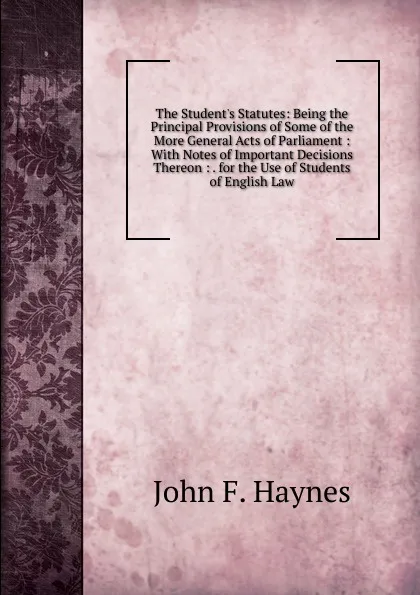 Обложка книги The Student.s Statutes: Being the Principal Provisions of Some of the More General Acts of Parliament : With Notes of Important Decisions Thereon : . for the Use of Students of English Law, John F. Haynes