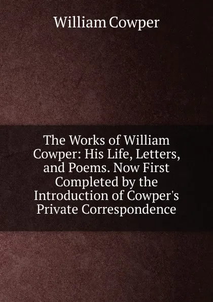 Обложка книги The Works of William Cowper: His Life, Letters, and Poems. Now First Completed by the Introduction of Cowper.s Private Correspondence, Cowper William