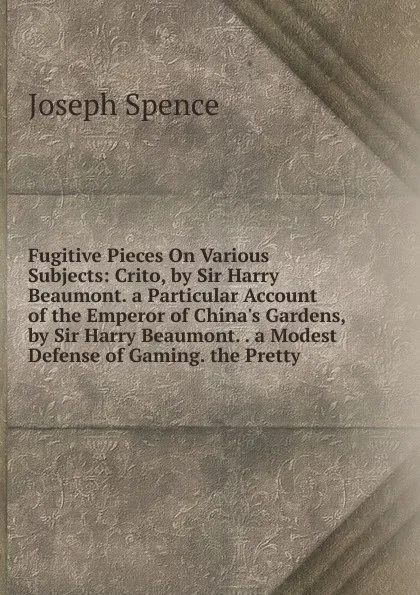 Обложка книги Fugitive Pieces On Various Subjects: Crito, by Sir Harry Beaumont. a Particular Account of the Emperor of China.s Gardens, by Sir Harry Beaumont. . a Modest Defense of Gaming. the Pretty, Joseph Spence