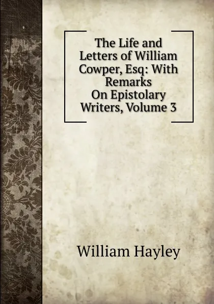 Обложка книги The Life and Letters of William Cowper, Esq: With Remarks On Epistolary Writers, Volume 3, Hayley William