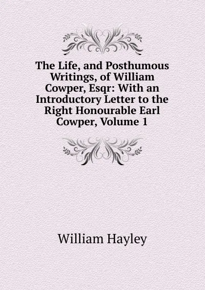 Обложка книги The Life, and Posthumous Writings, of William Cowper, Esqr: With an Introductory Letter to the Right Honourable Earl Cowper, Volume 1, Hayley William