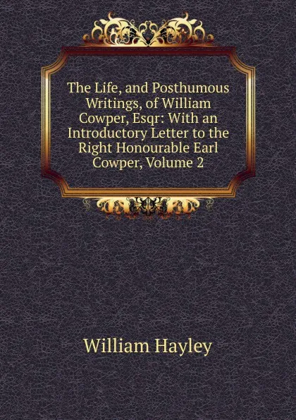 Обложка книги The Life, and Posthumous Writings, of William Cowper, Esqr: With an Introductory Letter to the Right Honourable Earl Cowper, Volume 2, Hayley William