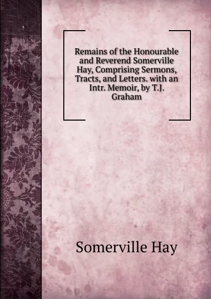 Обложка книги Remains of the Honourable and Reverend Somerville Hay, Comprising Sermons, Tracts, and Letters. with an Intr. Memoir, by T.J. Graham, Somerville Hay