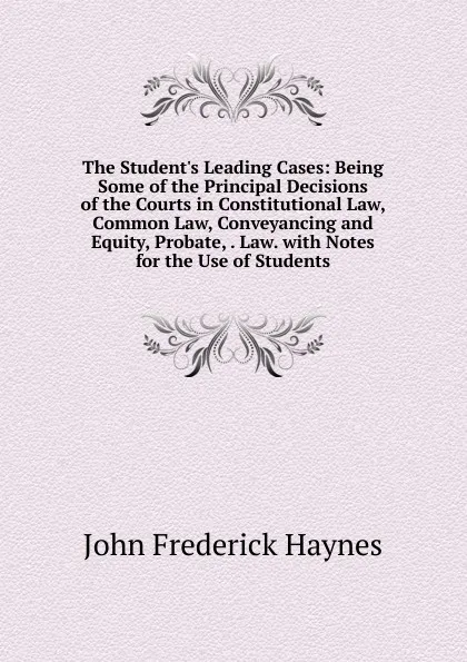 Обложка книги The Student.s Leading Cases: Being Some of the Principal Decisions of the Courts in Constitutional Law, Common Law, Conveyancing and Equity, Probate, . Law. with Notes for the Use of Students, John Frederick Haynes
