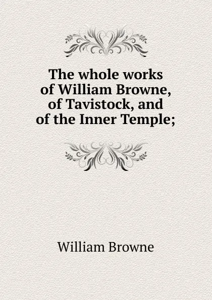 Обложка книги The whole works of William Browne, of Tavistock, and of the Inner Temple;, William Browne