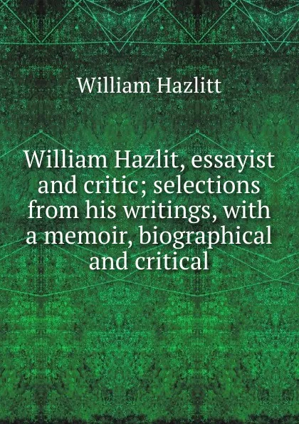 Обложка книги William Hazlit, essayist and critic; selections from his writings, with a memoir, biographical and critical, William Hazlitt