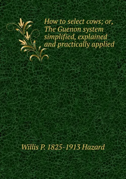 Обложка книги How to select cows; or, The Guenon system simplified, explained and practically applied, Willis P. 1825-1913 Hazard