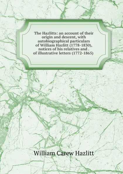 Обложка книги The Hazlitts: an account of their origin and descent, with autobiographical particulars of William Hazlitt (1778-1830), notices of his relatives and . of illustrative letters (1772-1865) ., William C. Hazlitt