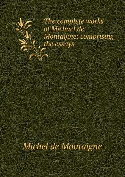 Обложка книги The complete works of Michael de Montaigne; comprising the essays, Montaigne Michel de