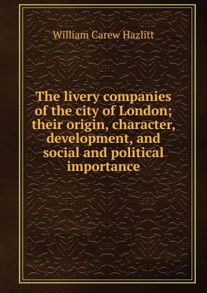 Обложка книги The livery companies of the city of London; their origin, character, development, and social and political importance, William C. Hazlitt