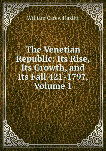 Обложка книги The Venetian Republic: Its Rise, Its Growth, and Its Fall 421-1797, Volume 1, William C. Hazlitt