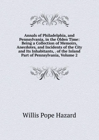 Обложка книги Annals of Philadelphia, and Pennsylvania, in the Olden Time: Being a Collection of Memoirs, Anecdotes, and Incidents of the City and Its Inhabitants, . of the Inland Part of Pennsylvania, Volume 2, Willis Pope Hazard