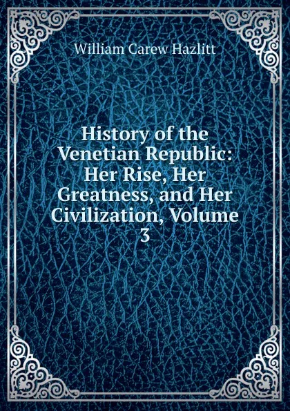 Обложка книги History of the Venetian Republic: Her Rise, Her Greatness, and Her Civilization, Volume 3, William C. Hazlitt