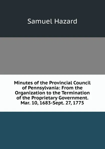 Обложка книги Minutes of the Provincial Council of Pennsylvania: From the Organization to the Termination of the Proprietary Government. Mar. 10, 1683-Sept. 27, 1775, Samuel Hazard