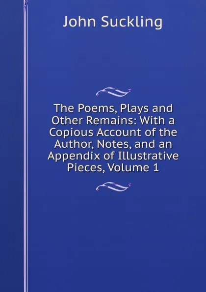 Обложка книги The Poems, Plays and Other Remains: With a Copious Account of the Author, Notes, and an Appendix of Illustrative Pieces, Volume 1, John Suckling