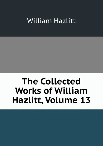 Обложка книги The Collected Works of William Hazlitt, Volume 13, William Hazlitt
