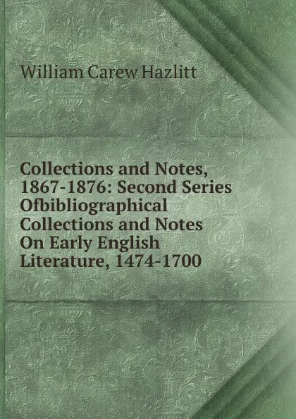 Обложка книги Collections and Notes, 1867-1876: Second Series Ofbibliographical Collections and Notes On Early English Literature, 1474-1700, William C. Hazlitt