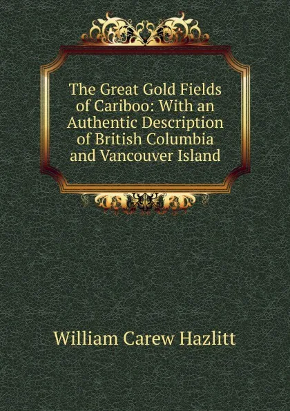 Обложка книги The Great Gold Fields of Cariboo: With an Authentic Description of British Columbia and Vancouver Island, William C. Hazlitt