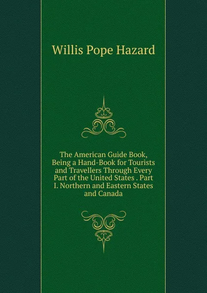 Обложка книги The American Guide Book, Being a Hand-Book for Tourists and Travellers Through Every Part of the United States . Part I. Northern and Eastern States and Canada, Willis Pope Hazard